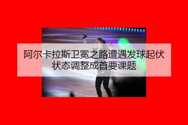阿尔卡拉斯卫冕之路遭遇发球起伏 状态调整成首要课题