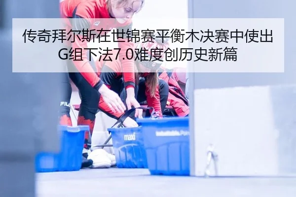 传奇拜尔斯在世锦赛平衡木决赛中使出G组下法7.0难度创历史新篇
