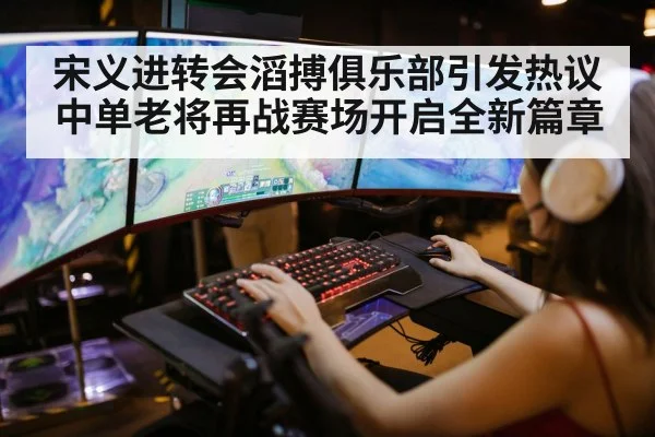 宋义进转会滔搏俱乐部引发热议中单老将再战赛场开启全新篇章